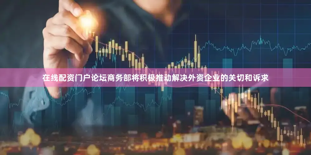 在线配资门户论坛商务部将积极推动解决外资企业的关切和诉求