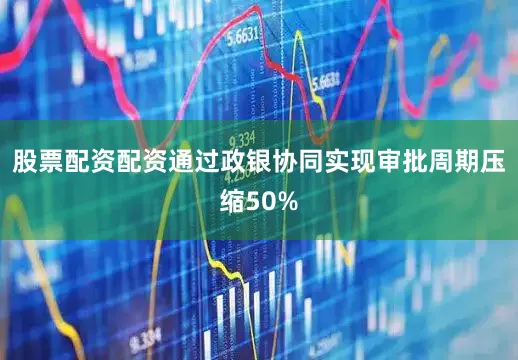 股票配资配资通过政银协同实现审批周期压缩50%