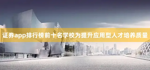 证券app排行榜前十名学校为提升应用型人才培养质量